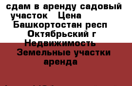 сдам в аренду садовый участок › Цена ­ 1 000 - Башкортостан респ., Октябрьский г. Недвижимость » Земельные участки аренда   